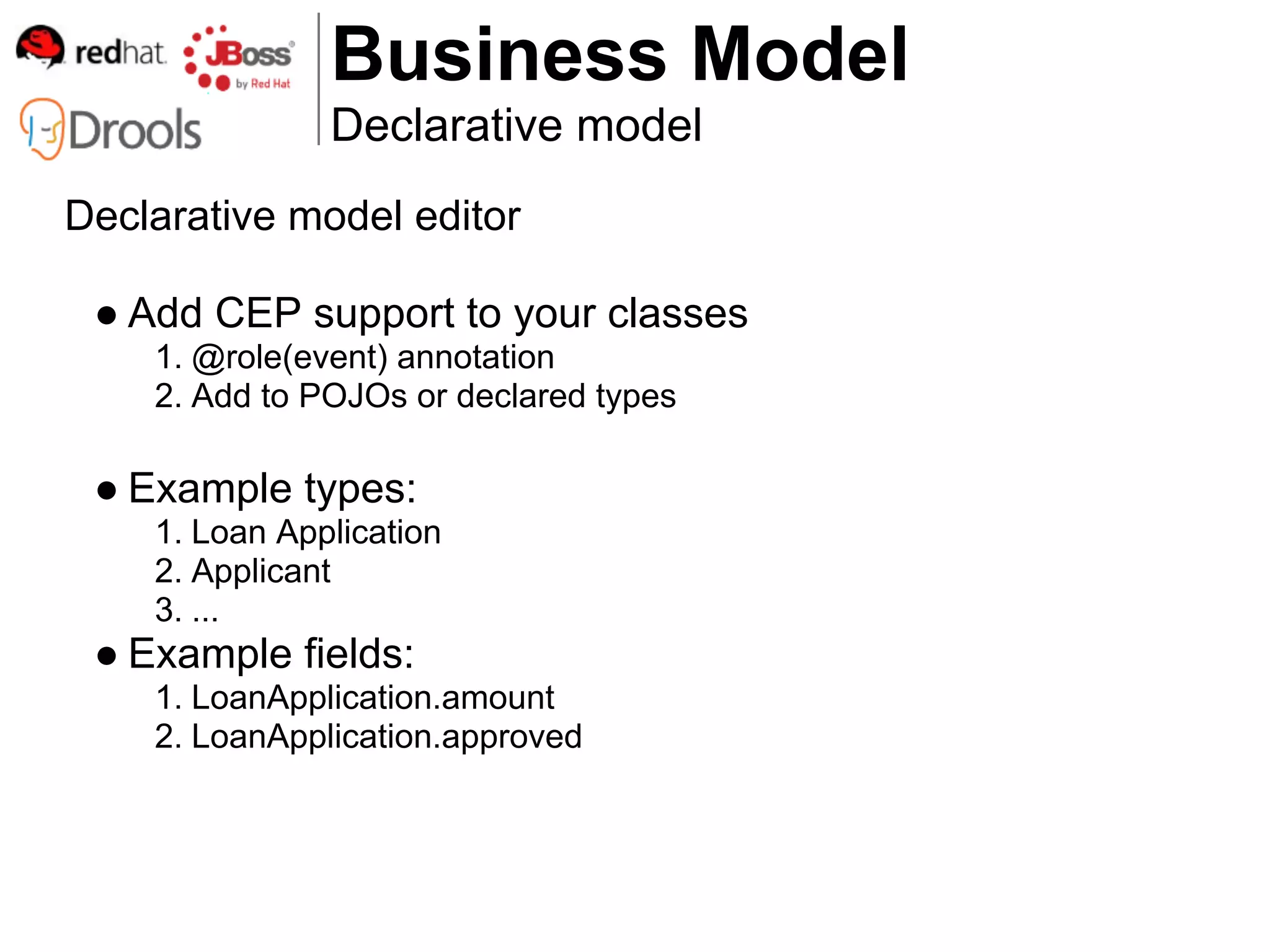 Business Model
               Declarative model
Declarative model editor

 ● Add CEP support to your classes
    1. @role(event) annotation
    2. Add to POJOs or declared types

 ● Example types:
    1. Loan Application
    2. Applicant
    3. ...
 ● Example fields:
    1. LoanApplication.amount
    2. LoanApplication.approved
 