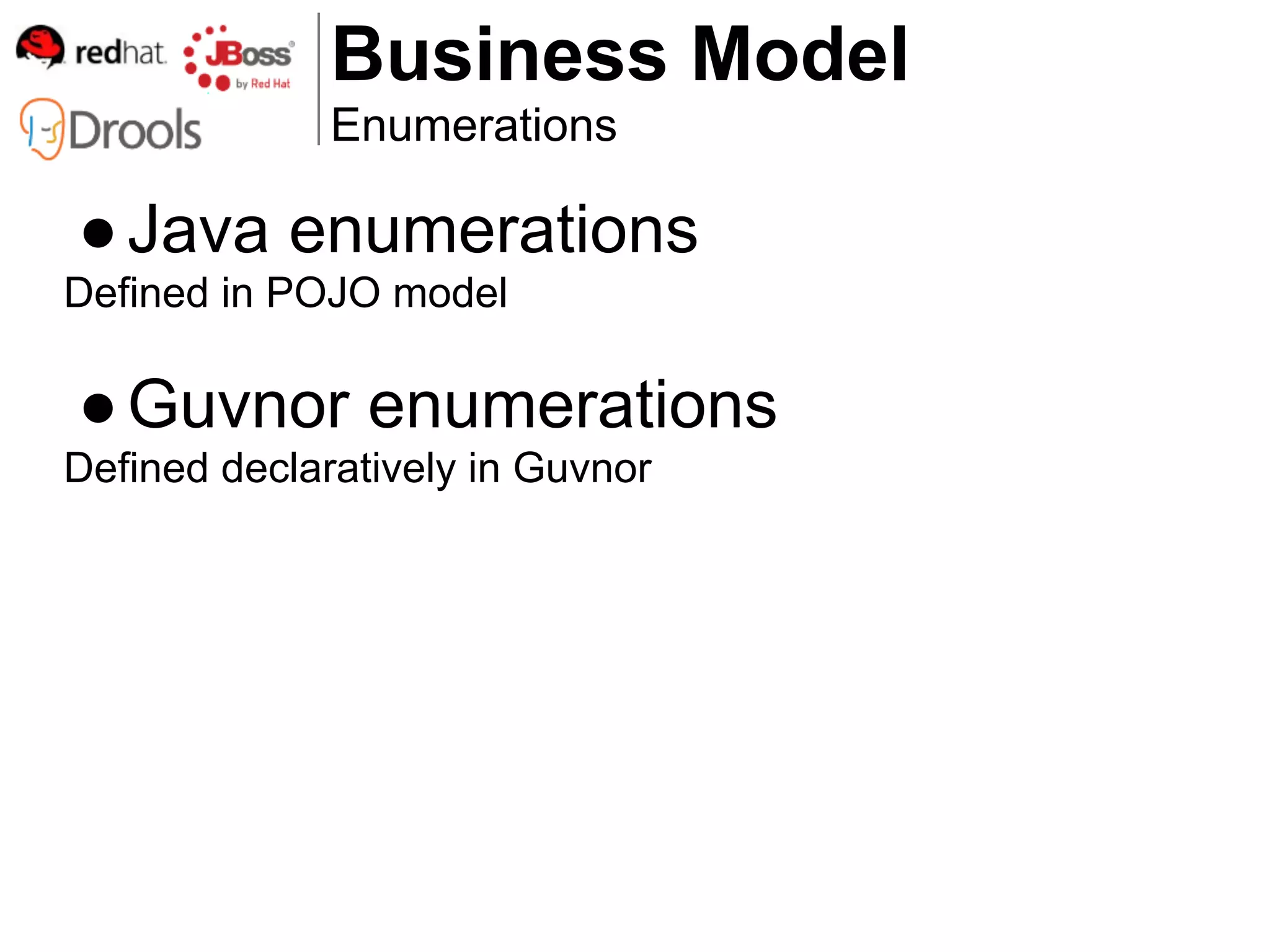 Business Model
              Enumerations

● Java enumerations
Defined in POJO model

● Guvnor enumerations
Defined declaratively in Guvnor
 