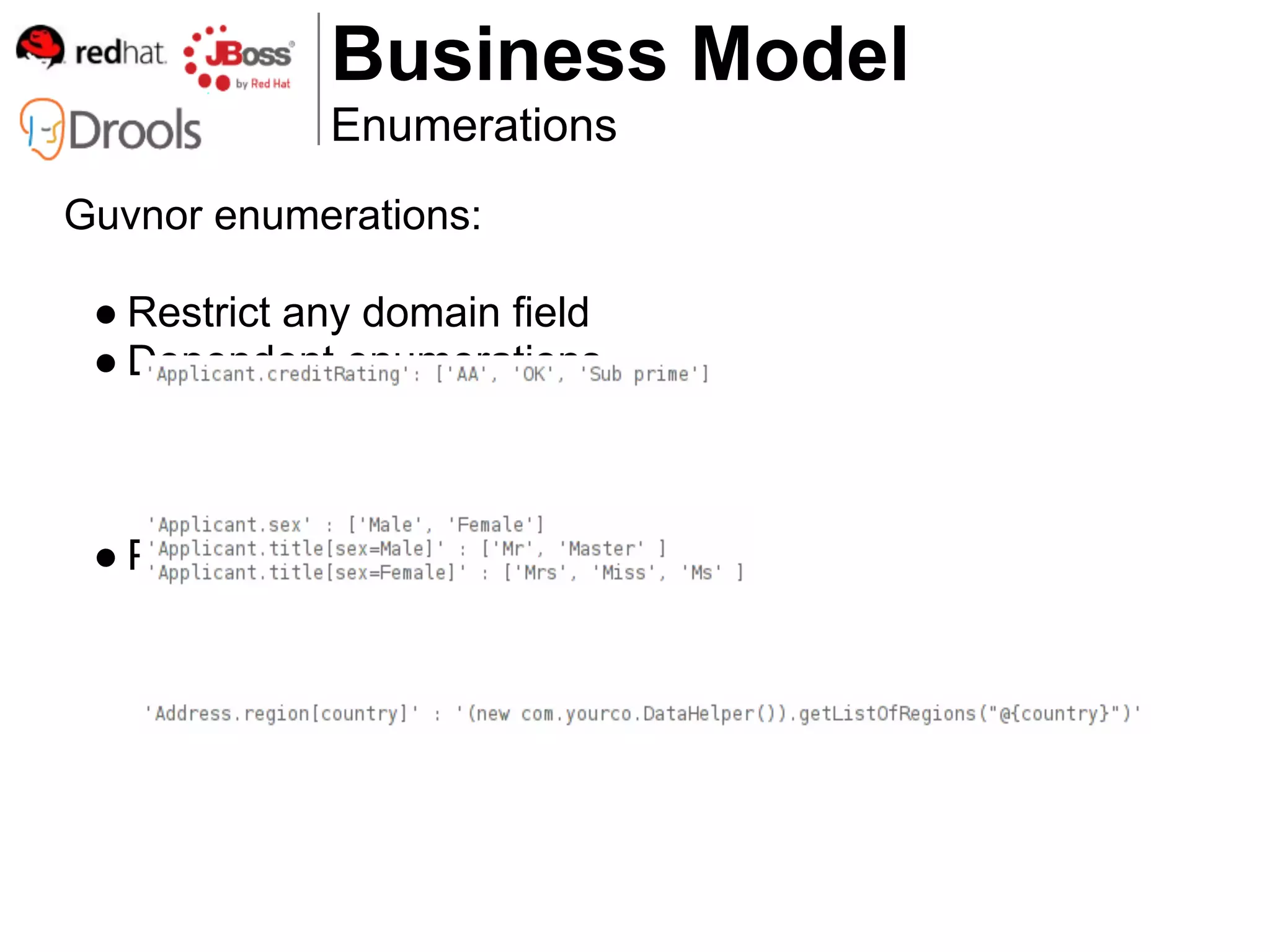 Business Model
             Enumerations
Guvnor enumerations:

 ● Restrict any domain field
 ● Dependent enumerations



 ● Pull content from external source
 