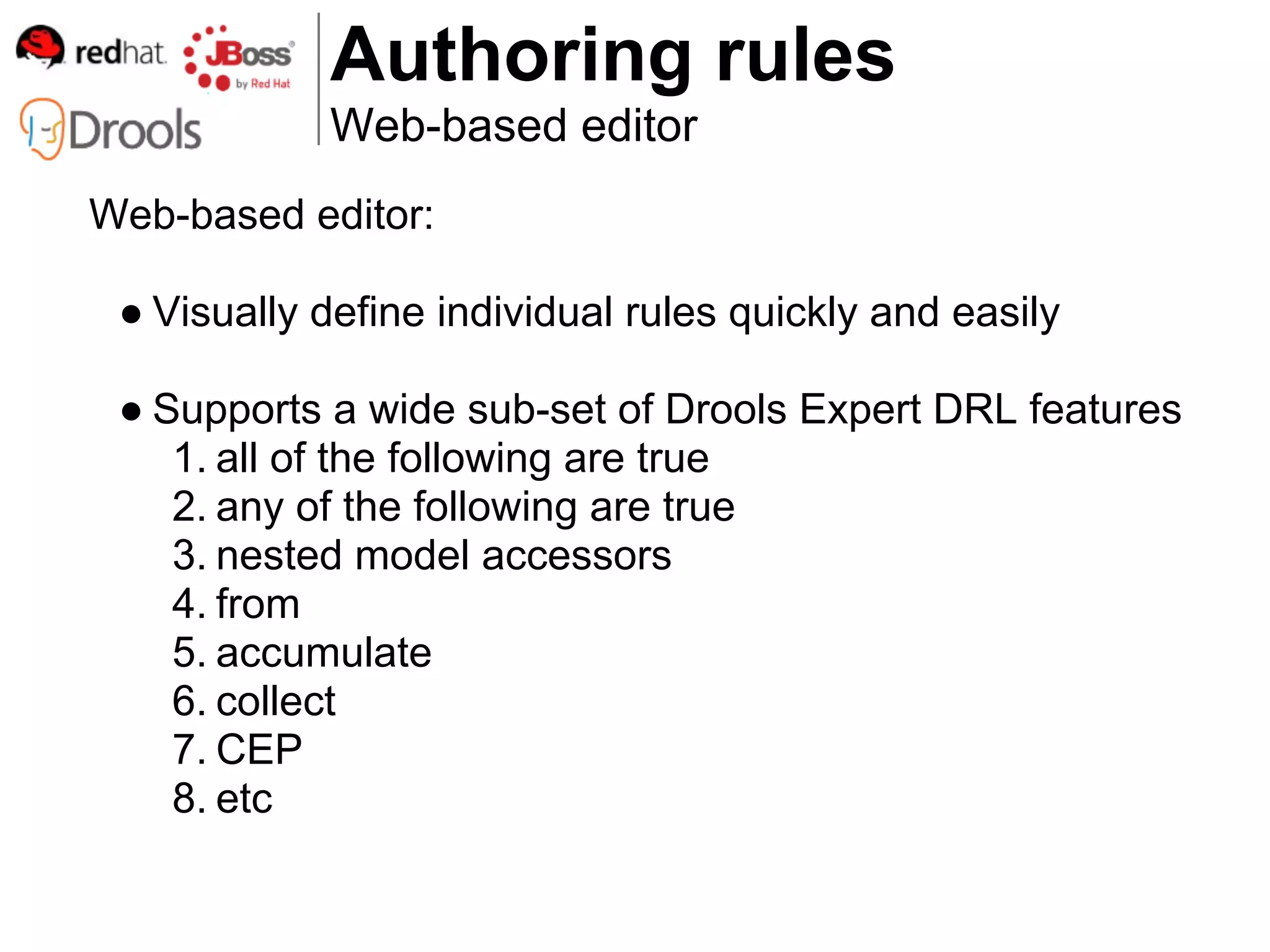 Authoring rules
            Web-based editor
Web-based editor:

 ● Visually define individual rules quickly and easily

 ● Supports a wide sub-set of Drools Expert DRL features
    1. all of the following are true
    2. any of the following are true
    3. nested model accessors
    4. from
    5. accumulate
    6. collect
    7. CEP
    8. etc
 
