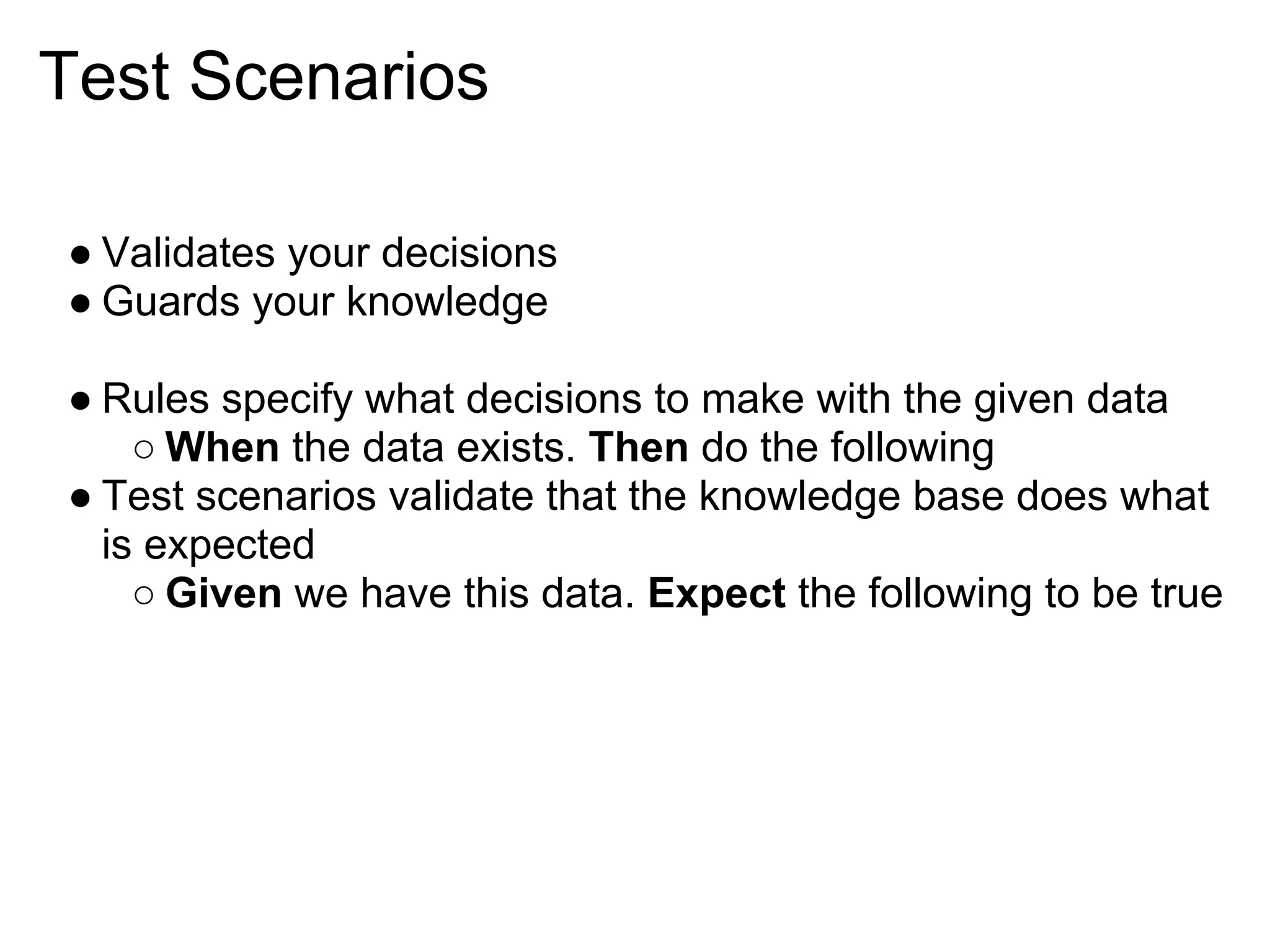 Test Scenarios

● Validates your decisions
● Guards your knowledge

● Rules specify what decisions to make with the given data
    ○ When the data exists. Then do the following
● Test scenarios validate that the knowledge base does what
  is expected
    ○ Given we have this data. Expect the following to be true
 