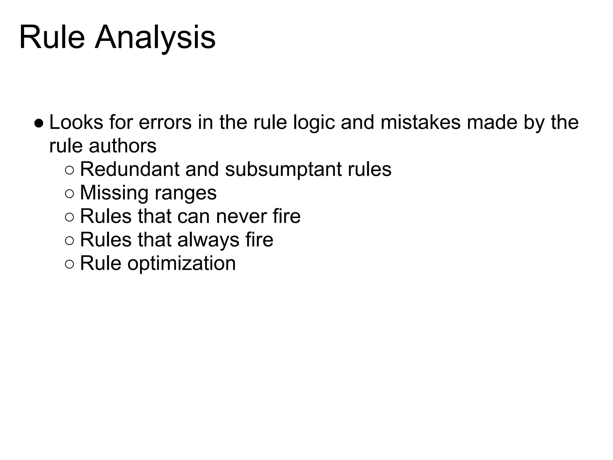 Rule Analysis

● Looks for errors in the rule logic and mistakes made by the
  rule authors
    ○ Redundant and subsumptant rules
    ○ Missing ranges
    ○ Rules that can never fire
    ○ Rules that always fire
    ○ Rule optimization
 