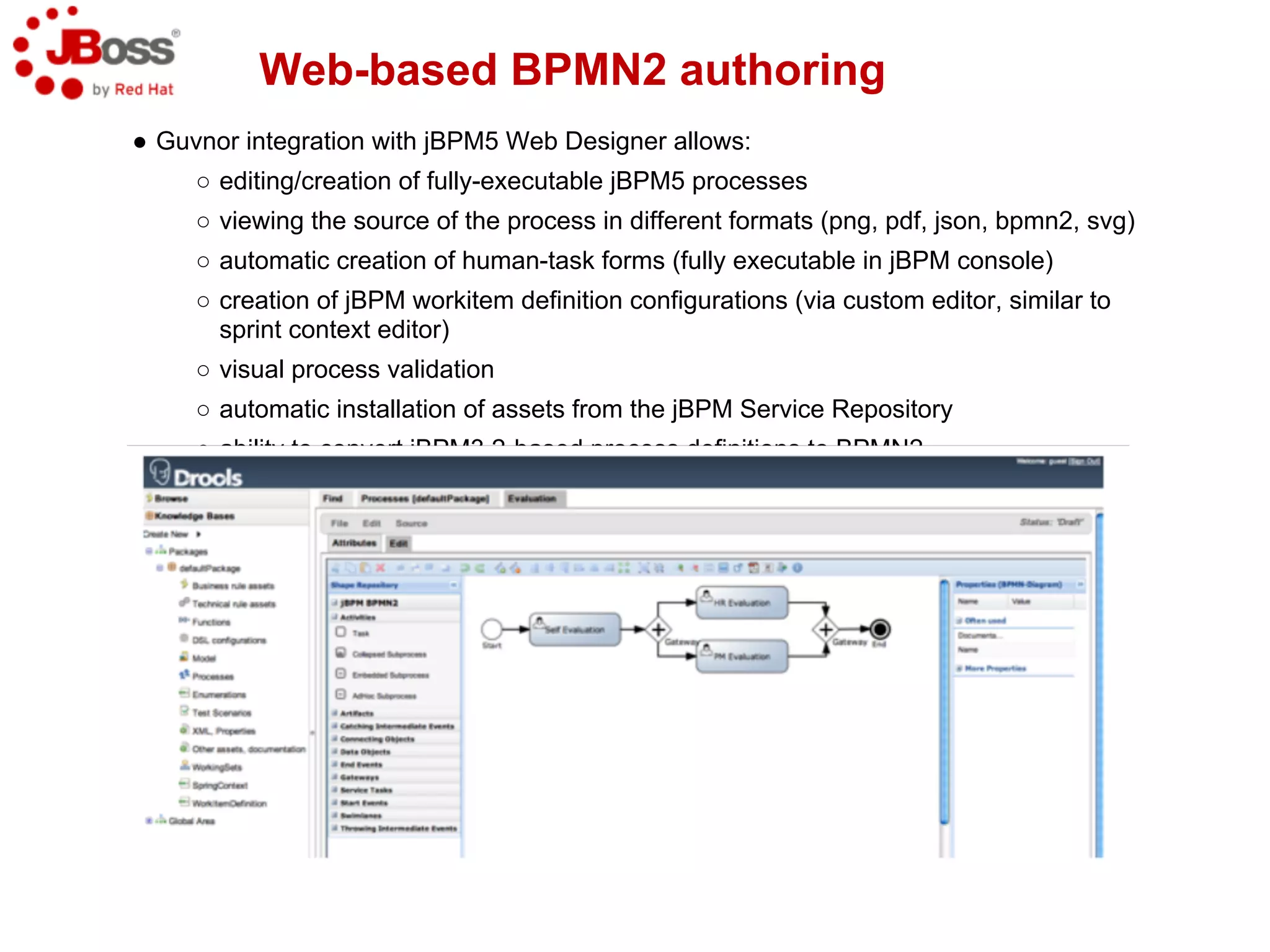 Web-based BPMN2 authoring
● Guvnor integration with jBPM5 Web Designer allows:
     ○ editing/creation of fully-executable jBPM5 processes
     ○ viewing the source of the process in different formats (png, pdf, json, bpmn2, svg)
     ○ automatic creation of human-task forms (fully executable in jBPM console)
     ○ creation of jBPM workitem definition configurations (via custom editor, similar to
       sprint context editor)
     ○ visual process validation
     ○ automatic installation of assets from the jBPM Service Repository
     ○ ability to convert jBPM3.2-based process definitions to BPMN2
 