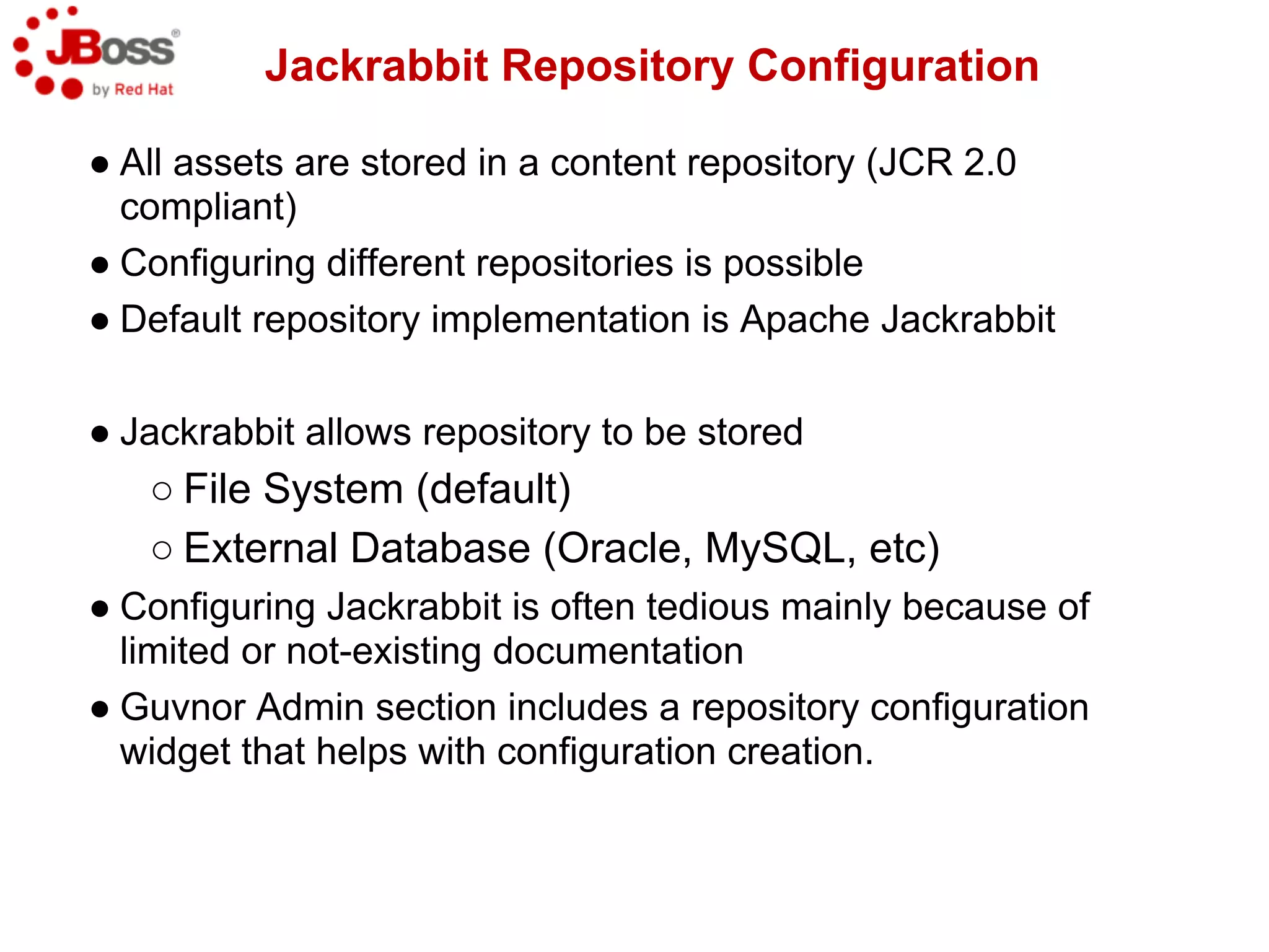 Jackrabbit Repository Configuration

● All assets are stored in a content repository (JCR 2.0
  compliant)
● Configuring different repositories is possible
● Default repository implementation is Apache Jackrabbit

● Jackrabbit allows repository to be stored
   ○ File System (default)
   ○ External Database (Oracle, MySQL, etc)
● Configuring Jackrabbit is often tedious mainly because of
  limited or not-existing documentation
● Guvnor Admin section includes a repository configuration
  widget that helps with configuration creation.
 