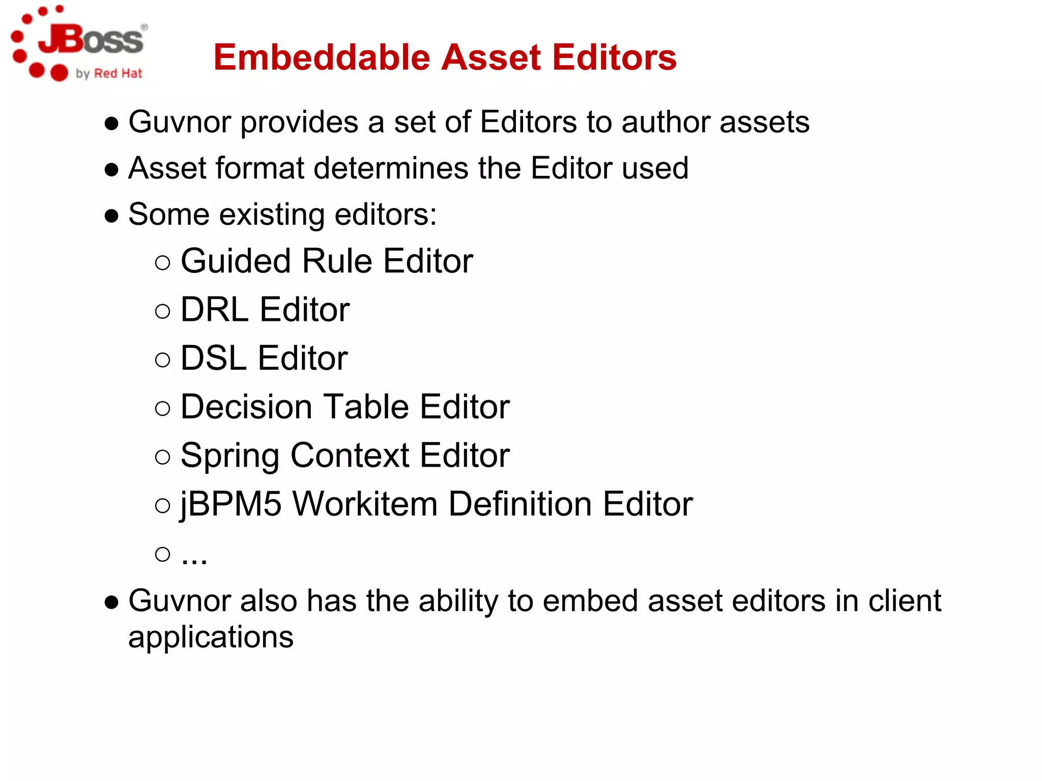 Embeddable Asset Editors
● Guvnor provides a set of Editors to author assets
● Asset format determines the Editor used
● Some existing editors:
   ○ Guided Rule Editor
   ○ DRL Editor
   ○ DSL Editor
   ○ Decision Table Editor
   ○ Spring Context Editor
   ○ jBPM5 Workitem Definition Editor
   ○ ...
● Guvnor also has the ability to embed asset editors in client
  applications
 