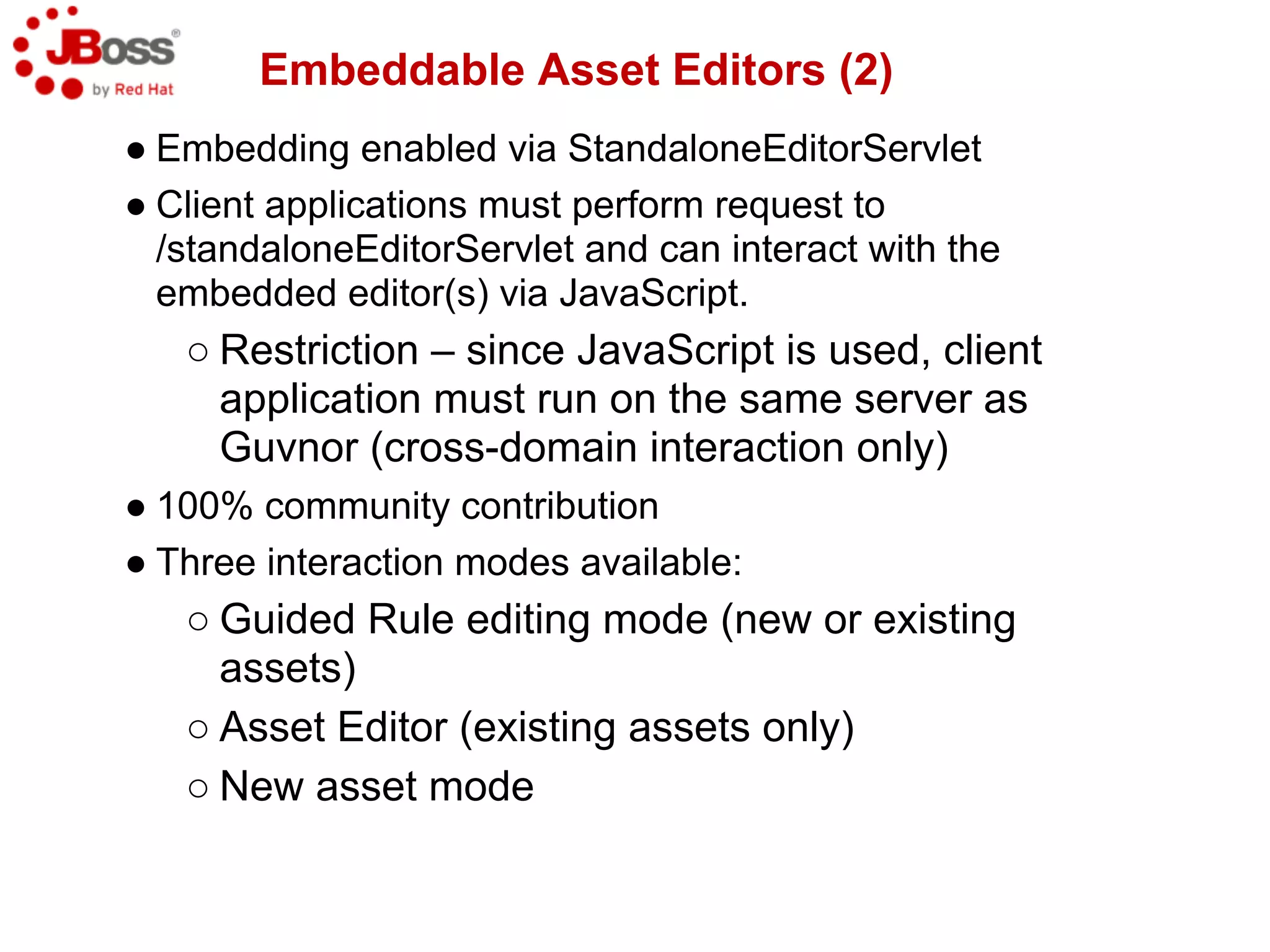 Embeddable Asset Editors (2)
● Embedding enabled via StandaloneEditorServlet
● Client applications must perform request to
  /standaloneEditorServlet and can interact with the
  embedded editor(s) via JavaScript.
   ○ Restriction – since JavaScript is used, client
     application must run on the same server as
     Guvnor (cross-domain interaction only)
● 100% community contribution
● Three interaction modes available:
   ○ Guided Rule editing mode (new or existing
     assets)
   ○ Asset Editor (existing assets only)
   ○ New asset mode
 