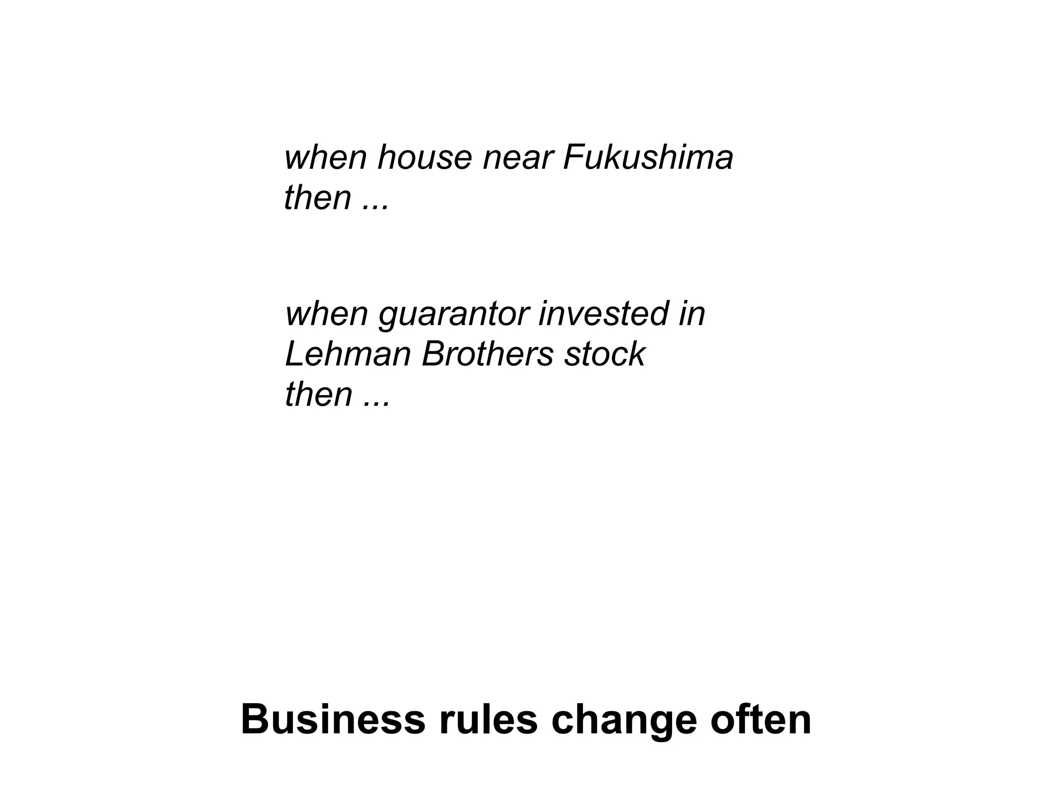 when house near Fukushima
  then ...


  when guarantor invested in
  Lehman Brothers stock
  then ...




Business rules change often
 