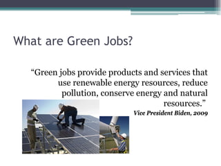 What are Green Jobs?
“Green jobs provide products and services that
use renewable energy resources, reduce
pollution, conserve energy and natural
resources.”
Vice President Biden, 2009
 
