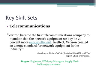 Key Skill Sets
• Telecommunications
“Verizon became the first telecommunications company to
mandate that the network equipment we buy be 20
percent more energy efficient. In effect, Verizon created
an energy standard for network equipment in the
industry.”
Jim Gowen, Verizon’s Chief Sustainability Officer (VP of
Supply Chain Operations)
Targets: Engineers, Efficiency Managers, Supply Chain
Auditors/Accountants
 