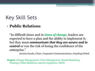 Key Skill Sets
• Public Relations
“In difficult times and in times of change, leaders are
expected to have a plan and the ability to implement it;
but they must communicate that they are aware and in
control or run the risk of losing the confidence of the
enterprise.”
Jacinta Gauda, Chair, Corporate Communications, Grayling Global
Targets: Change Management, Crisis Management, Brand Marketing,
Training, Public Relations experts (regulators, NGO)
 
