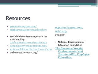 Resources
• greeneconomypost.com/
• brightgreentalent.com/jobseekers
• Worldwide conferences/events on
sustainability:
conferencealerts.com/sustain.htm
• sustainabilityvirtualsummits.com/
• sustainablelifemedia.com/events/sb10
• carboncapturereport.org/
opportunitygreen.com/
nahb.org/
epa.gov
• National Environmental
Education Foundation
The Business Case for
Environmental and
Sustainability Employee
Education.
 