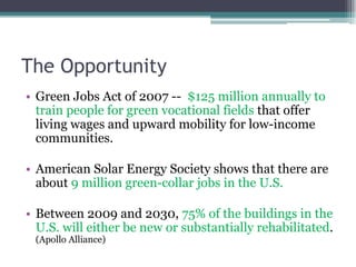 The Opportunity
• Green Jobs Act of 2007 -- $125 million annually to
train people for green vocational fields that offer
living wages and upward mobility for low-income
communities.
• American Solar Energy Society shows that there are
about 9 million green-collar jobs in the U.S.
• Between 2009 and 2030, 75% of the buildings in the
U.S. will either be new or substantially rehabilitated.
(Apollo Alliance)
 