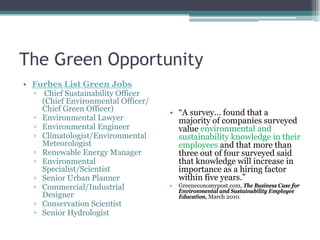 The Green Opportunity
• Forbes List Green Jobs
▫ Chief Sustainability Officer
(Chief Environmental Officer/
Chief Green Officer)
▫ Environmental Lawyer
▫ Environmental Engineer
▫ Climatologist/Environmental
Meteorologist
▫ Renewable Energy Manager
▫ Environmental
Specialist/Scientist
▫ Senior Urban Planner
▫ Commercial/Industrial
Designer
▫ Conservation Scientist
▫ Senior Hydrologist
• “A survey… found that a
majority of companies surveyed
value environmental and
sustainability knowledge in their
employees and that more than
three out of four surveyed said
that knowledge will increase in
importance as a hiring factor
within five years.”
• Greeneconomypost.com, The Business Case for
Environmental and Sustainability Employee
Education, March 2010.
 