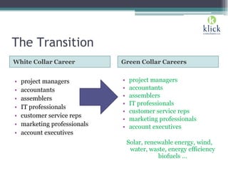 The Transition
White Collar Career Green Collar Careers
• project managers
• accountants
• assemblers
• IT professionals
• customer service reps
• marketing professionals
• account executives
• project managers
• accountants
• assemblers
• IT professionals
• customer service reps
• marketing professionals
• account executives
Solar, renewable energy, wind,
water, waste, energy efficiency
biofuels …
 