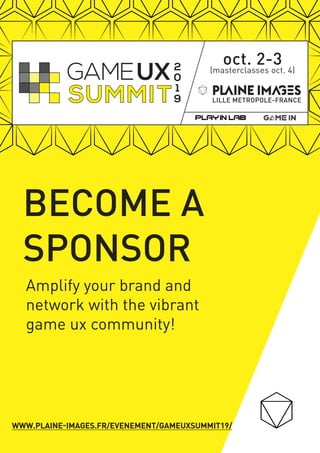 Amplify your brand and
network with the vibrant
game ux community!
oct. 2-3(masterclasses oct. 4)
LILLE METROPOLE-FRANCE
2
0
1
9
BECOME A
SPONSOR
WWW.PLAINE-IMAGES.FR/EVENEMENT/GAMEUXSUMMIT19/
 