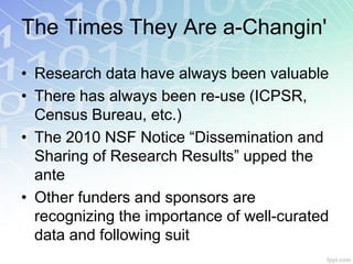 The Times They Are a-Changin'

• Research data have always been valuable
• There has always been re-use (ICPSR,
  Census Bureau, etc.)
• The 2010 NSF Notice “Dissemination and
  Sharing of Research Results” upped the
  ante
• Other funders and sponsors are
  recognizing the importance of well-curated
  data and following suit
 