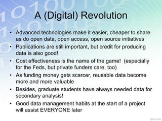 A (Digital) Revolution
• Advanced technologies make it easier, cheaper to share
  as do open data, open access, open source initiatives
• Publications are still important, but credit for producing
  data is also good!
• Cost effectiveness is the name of the game! (especially
  for the Feds, but private funders care, too)
• As funding money gets scarcer, reusable data become
  more and more valuable
• Besides, graduate students have always needed data for
  secondary analysis!
• Good data management habits at the start of a project
  will assist EVERYONE later
 