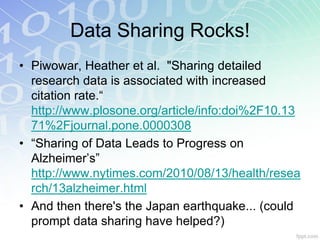 Data Sharing Rocks!
• Piwowar, Heather et al. "Sharing detailed
  research data is associated with increased
  citation rate.“
  http://www.plosone.org/article/info:doi%2F10.13
  71%2Fjournal.pone.0000308
• “Sharing of Data Leads to Progress on
  Alzheimer’s”
  http://www.nytimes.com/2010/08/13/health/resea
  rch/13alzheimer.html
• And then there's the Japan earthquake... (could
  prompt data sharing have helped?)
 