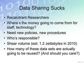 Data Sharing Sucks
• Recalcitrant Researchers
• Where’s the money going to come from for
  staff, technology?
• Need new policies, new procedures
• Who’s responsible?
• Shear volume (est: 1.2 zettabytes in 2010)
• How many of these data sets are actually
  going to be reused? (And should you care?)
 