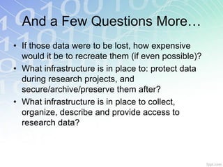 And a Few Questions More…
• If those data were to be lost, how expensive
  would it be to recreate them (if even possible)?
• What infrastructure is in place to: protect data
  during research projects, and
  secure/archive/preserve them after?
• What infrastructure is in place to collect,
  organize, describe and provide access to
  research data?
 