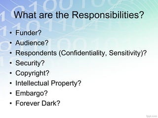 What are the Responsibilities?
•   Funder?
•   Audience?
•   Respondents (Confidentiality, Sensitivity)?
•   Security?
•   Copyright?
•   Intellectual Property?
•   Embargo?
•   Forever Dark?
 