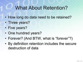 What About Retention?
•   How long do data need to be retained?
•   Three years?
•   Five years?
•   One hundred years?
•   Forever? (And BTW, what is “forever”?)
•   By definition retention includes the secure
    destruction of data
 
