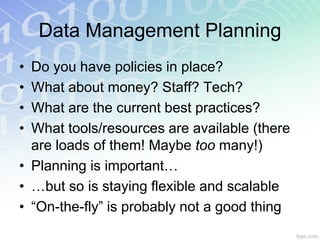 Data Management Planning
• Do you have policies in place?
• What about money? Staff? Tech?
• What are the current best practices?
• What tools/resources are available (there
  are loads of them! Maybe too many!)
• Planning is important…
• …but so is staying flexible and scalable
• “On-the-fly” is probably not a good thing
 