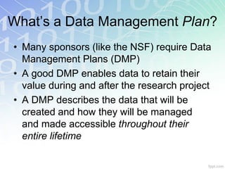 What’s a Data Management Plan?
• Many sponsors (like the NSF) require Data
  Management Plans (DMP)
• A good DMP enables data to retain their
  value during and after the research project
• A DMP describes the data that will be
  created and how they will be managed
  and made accessible throughout their
  entire lifetime
 