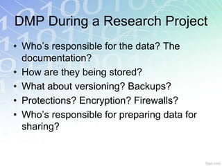 DMP During a Research Project
• Who’s responsible for the data? The
  documentation?
• How are they being stored?
• What about versioning? Backups?
• Protections? Encryption? Firewalls?
• Who’s responsible for preparing data for
  sharing?
 