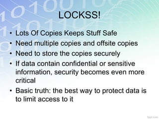 LOCKSS!
• Lots Of Copies Keeps Stuff Safe
• Need multiple copies and offsite copies
• Need to store the copies securely
• If data contain confidential or sensitive
  information, security becomes even more
  critical
• Basic truth: the best way to protect data is
  to limit access to it
 