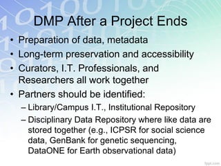 DMP After a Project Ends
• Preparation of data, metadata
• Long-term preservation and accessibility
• Curators, I.T. Professionals, and
  Researchers all work together
• Partners should be identified:
  – Library/Campus I.T., Institutional Repository
  – Disciplinary Data Repository where like data are
    stored together (e.g., ICPSR for social science
    data, GenBank for genetic sequencing,
    DataONE for Earth observational data)
 