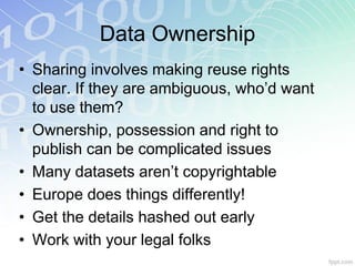 Data Ownership
• Sharing involves making reuse rights
  clear. If they are ambiguous, who’d want
  to use them?
• Ownership, possession and right to
  publish can be complicated issues
• Many datasets aren’t copyrightable
• Europe does things differently!
• Get the details hashed out early
• Work with your legal folks
 