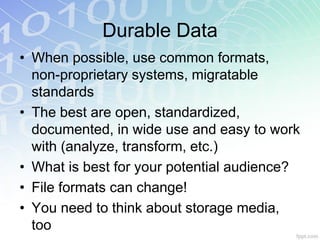 Durable Data
• When possible, use common formats,
  non-proprietary systems, migratable
  standards
• The best are open, standardized,
  documented, in wide use and easy to work
  with (analyze, transform, etc.)
• What is best for your potential audience?
• File formats can change!
• You need to think about storage media,
  too
 