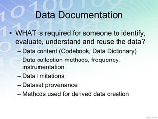 Data Documentation
• WHAT is required for someone to identify,
  evaluate, understand and reuse the data?
  – Data content (Codebook, Data Dictionary)
  – Data collection methods, frequency,
    instrumentation
  – Data limitations
  – Dataset provenance
  – Methods used for derived data creation
 