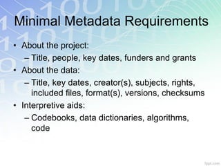 Minimal Metadata Requirements
• About the project:
   – Title, people, key dates, funders and grants
• About the data:
   – Title, key dates, creator(s), subjects, rights,
     included files, format(s), versions, checksums
• Interpretive aids:
   – Codebooks, data dictionaries, algorithms,
     code
 