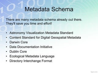 Metadata Schema
There are many metadata schema already out there.
They'll save you time and effort!

•   Astronomy Visualization Metadata Standard
•   Content Standard for Digital Geospatial Metadata
•   Darwin Core
•   Data Documentation Initiative
•   Dublin Core
•   Ecological Metadata Language
•   Directory Interchange Format
 