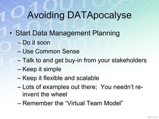 Avoiding DATApocalyse
• Start Data Management Planning
  – Do it soon
  – Use Common Sense
  – Talk to and get buy-in from your stakeholders
  – Keep it simple
  – Keep it flexible and scalable
  – Lots of examples out there; You needn’t re-
    invent the wheel
  – Remember the “Virtual Team Model”
 