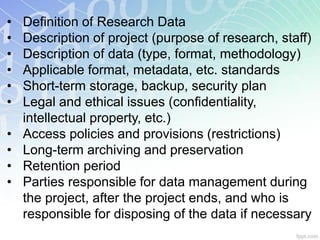 •   Definition of Research Data
•   Description of project (purpose of research, staff)
•   Description of data (type, format, methodology)
•   Applicable format, metadata, etc. standards
•   Short-term storage, backup, security plan
•   Legal and ethical issues (confidentiality,
    intellectual property, etc.)
•   Access policies and provisions (restrictions)
•   Long-term archiving and preservation
•   Retention period
•   Parties responsible for data management during
    the project, after the project ends, and who is
    responsible for disposing of the data if necessary
 