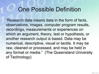 One Possible Definition
“Research data means data in the form of facts,
observations, images, computer program results,
recordings, measurements or experiences on
which an argument, theory, test or hypothesis, or
another research output is based. Data may be
numerical, descriptive, visual or tactile. It may be
raw, cleaned or processed, and may be held in
any format or media.” (The Queensland University
of Technology)
 