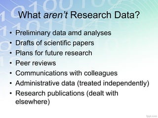 What aren’t Research Data?
•   Preliminary data amd analyses
•   Drafts of scientific papers
•   Plans for future research
•   Peer reviews
•   Communications with colleagues
•   Administrative data (treated independently)
•   Research publications (dealt with
    elsewhere)
 