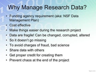 Why Manage Research Data?
• Funding agency requirement (aka: NSF Data
  Management Plan)
• Cost effective
• Make things easier during the research project
• Data are fragile! Can be changed, corrupted, altered
• So it doesn’t go missing
• To avoid charges of fraud, bad science
• Share data with others
• Get proper credit for creating them
• Prevent chaos at the end of the project
 