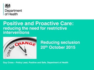 1
Positive and Proactive Care:
reducing the need for restrictive
interventions
Guy Cross – Policy Lead, Positive and Safe, Department of Health
Reducing seclusion
20th October 2015
 