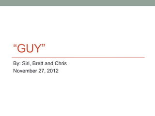 “GUY”
By: Siri, Brett and Chris
November 27, 2012
 