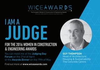Find out more at www.wiceawards.com
FORTHE2016WOMENINCONSTRUCTION
&ENGINEERINGAWARDS
You can meet me at the Judging Day
Forum on the 21st of April
or the Awards Dinner on the 19th of May
GUY THOMPSON
Head of Architecture,
Housing & Sustainability
The Concrete Centre
IAMA
JUDGE
 