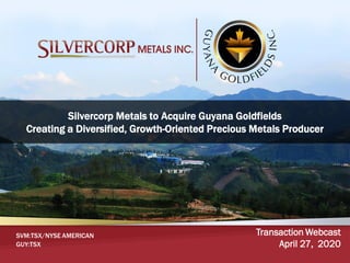 Transaction Webcast
April 27, 2020
SVM:TSX/NYSE AMERICAN
GUY:TSX
Silvercorp Metals to Acquire Guyana Goldfields
Creating a Diversified, Growth-Oriented Precious Metals Producer
 