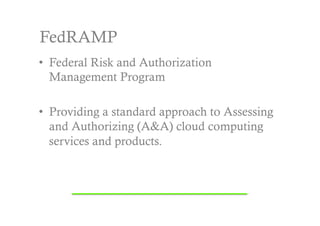 FedRAMP
•  Federal Risk and Authorization
   Management Program

•  Providing a standard approach to Assessing
   and Authorizing (A&A) cloud computing
   services and products.
 
