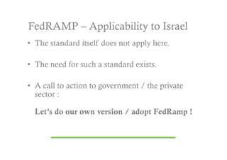 FedRAMP – Applicability to Israel
•  The standard itself does not apply here.

•  The need for such a standard exists.

•  A call to action to government / the private
   sector :

  Let’s do our own version / adopt FedRamp !
 