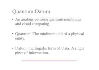 Quantum Datum
•  An analogy between quantum mechanics
   and cloud computing

•  Quantum: The minimum unit of a physical
   entity.

•  Datum: the singular form of Data. A single
   piece of information.
 