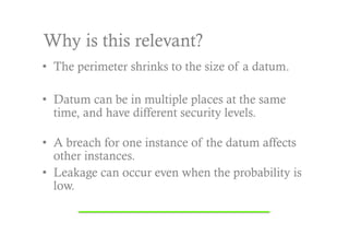 Why is this relevant?
•  The perimeter shrinks to the size of a datum.

•  Datum can be in multiple places at the same
   time, and have different security levels.

•  A breach for one instance of the datum affects
   other instances.
•  Leakage can occur even when the probability is
   low.
 