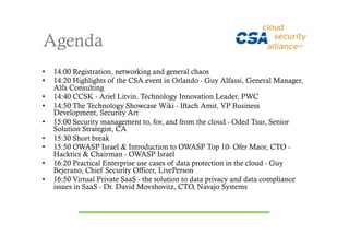 Agenda
•    14:00 Registration, networking and general chaos
•    14:20 Highlights of the CSA event in Orlando - Guy Alfassi, General Manager,
     Alfa Consulting
•    14:40 CCSK - Ariel Litvin, Technology Innovation Leader, PWC
•    14:50 The Technology Showcase Wiki - Iftach Amit, VP Business
     Development, Security Art
•    15:00 Security management to, for, and from the cloud - Oded Tsur, Senior
     Solution Strategist, CA
•    15:30 Short break
•    15:50 OWASP Israel & Introduction to OWASP Top 10- Ofer Maor, CTO -
     Hacktics & Chairman - OWASP Israel
•    16:20 Practical Enterprise use cases of data protection in the cloud - Guy
     Bejerano, Chief Security Officer, LivePerson
•    16:50 Virtual Private SaaS - the solution to data privacy and data compliance
     issues in SaaS - Dr. David Movshovitz, CTO, Navajo Systems
 